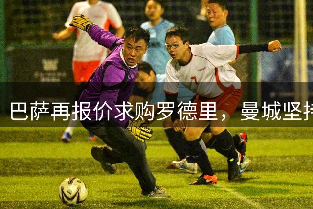 巴萨再报价求购罗德里，曼城坚持高价不放人