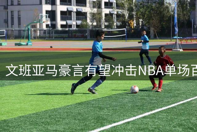 文班亚马豪言有望冲击NBA单场百分纪录