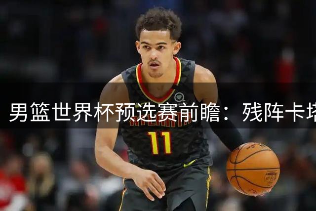 男篮世界杯预选赛前瞻：残阵卡塔尔成试金石 中国男篮需证明实力
