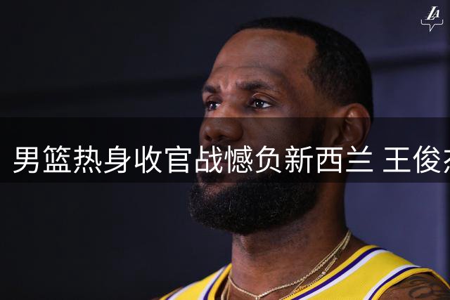 男篮热身收官战憾负新西兰 王俊杰状态低迷引担忧