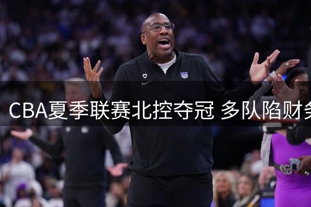 CBA夏季联赛北控夺冠 多队陷财务困境 徐杰领证喜讯