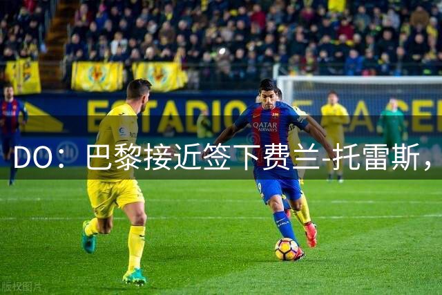 DO：巴黎接近签下费兰-托雷斯，本周有望完成交易